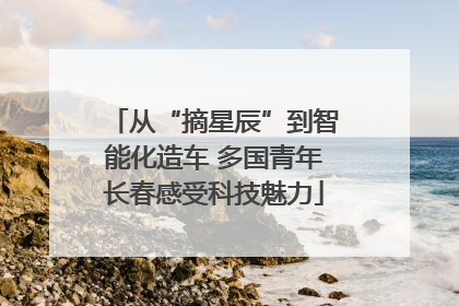 从“摘星辰”到智能化造车 多国青年长春感受科技魅力
