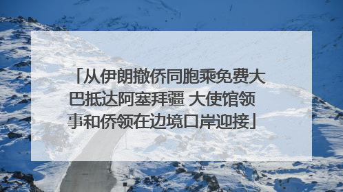 从伊朗撤侨同胞乘免费大巴抵达阿塞拜疆 大使馆领事和侨领在边境口岸迎接