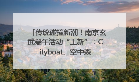 传统碰撞新潮！南京玄武端午活动“上新”：Cityboat、空中森林、骑行市集引热潮
