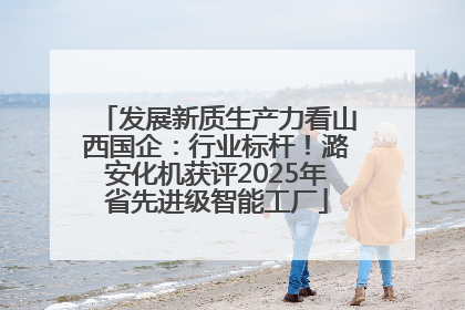 发展新质生产力看山西国企：行业标杆！潞安化机获评2025年省先进级智能工厂