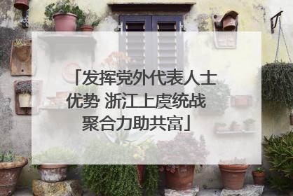 发挥党外代表人士优势 浙江上虞统战聚合力助共富