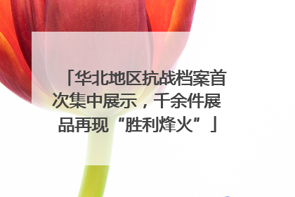 华北地区抗战档案首次集中展示，千余件展品再现“胜利烽火”