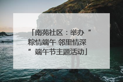 南苑社区：举办“粽情端午 邻里情深”端午节主题活动
