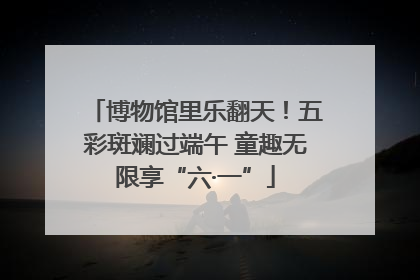 博物馆里乐翻天！五彩斑斓过端午 童趣无限享“六·一”