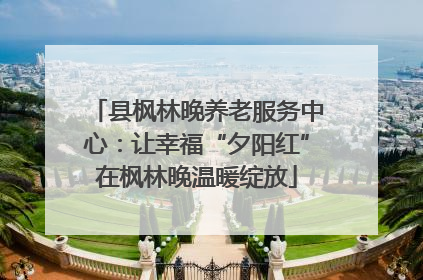 县枫林晚养老服务中心：让幸福“夕阳红”在枫林晚温暖绽放