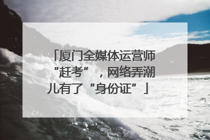 厦门全媒体运营师“赶考”，网络弄潮儿有了“身份证”