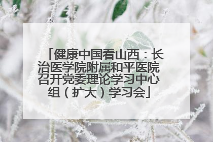 健康中国看山西：长治医学院附属和平医院召开党委理论学习中心组（扩大）学习会
