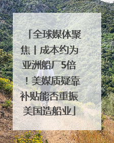 全球媒体聚焦丨成本约为亚洲船厂5倍！美媒质疑靠补贴能否重振美国造船业