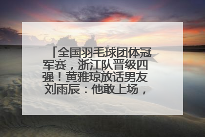 全国羽毛球团体冠军赛，浙江队晋级四强！黄雅琼放话男友刘雨辰：他敢上场，我一个劲遛他