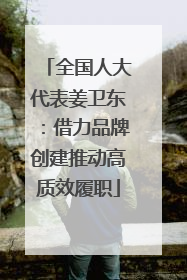 全国人大代表姜卫东：借力品牌创建推动高质效履职