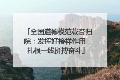 全国道德模范载誉归皖：发挥好榜样作用 扎根一线拼搏奋斗