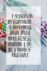 全国首条跨省跨境重卡换电物流通道 四川攀枝花至云南磨憨（关累）换电干线启动
