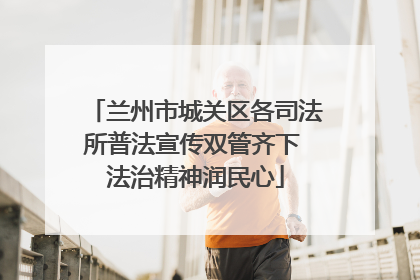 兰州市城关区各司法所普法宣传双管齐下 法治精神润民心