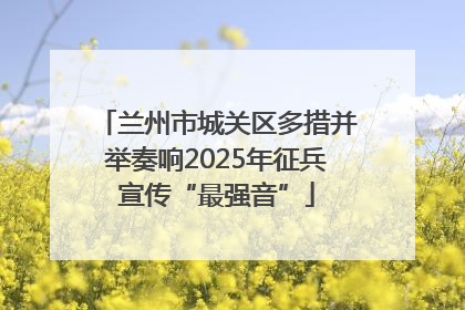 兰州市城关区多措并举奏响2025年征兵宣传“最强音”
