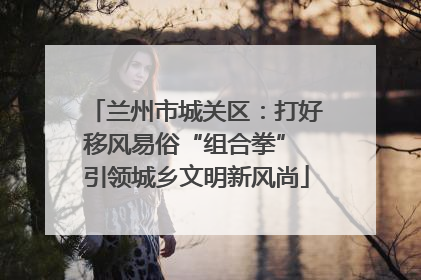 兰州市城关区：打好移风易俗“组合拳” 引领城乡文明新风尚