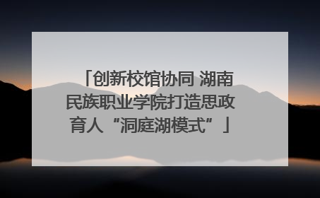 创新校馆协同 湖南民族职业学院打造思政育人“洞庭湖模式”