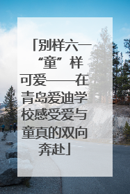 别样六一 “童”样可爱——在青岛爱迪学校感受爱与童真的双向奔赴