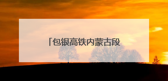 包银高铁内蒙古段铺轨完成 为年内开通运营奠定基础