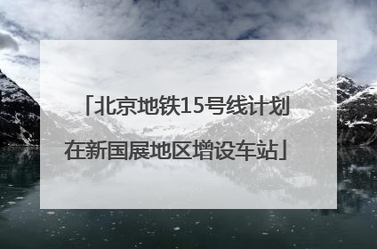 北京地铁15号线计划在新国展地区增设车站