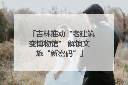 吉林推动“老建筑变博物馆” 解锁文旅“新密码”