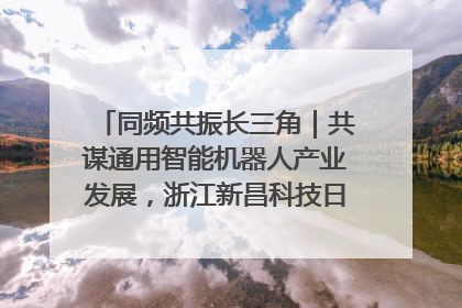 同频共振长三角｜共谋通用智能机器人产业发展，浙江新昌科技日搭建协同创新平台