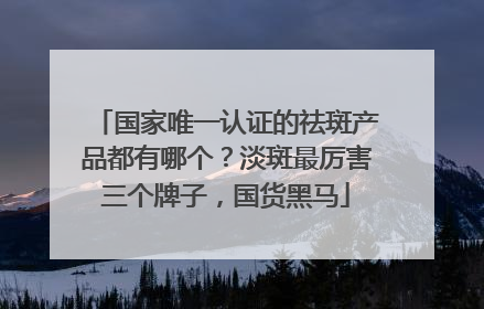 国家唯一认证的祛斑产品都有哪个？淡斑最厉害三个牌子，国货黑马