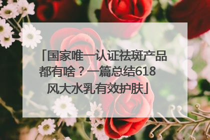 国家唯一认证祛斑产品都有啥？一篇总结618风大水乳有效护肤