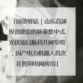 国资驿站｜山东高速投资建设的新泰集中式光伏项目顺利并网发电；国产电力机器人首次在智利电网应用