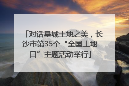 对话星城土地之美，长沙市第35个“全国土地日”主题活动举行