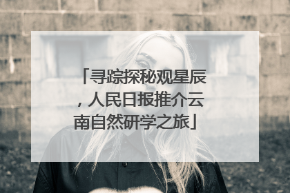 寻踪探秘观星辰，人民日报推介云南自然研学之旅