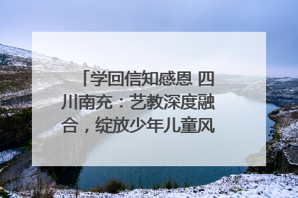 学回信知感恩 四川南充：艺教深度融合，绽放少年儿童风采｜您牵挂的四川