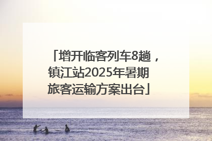 增开临客列车8趟，镇江站2025年暑期旅客运输方案出台