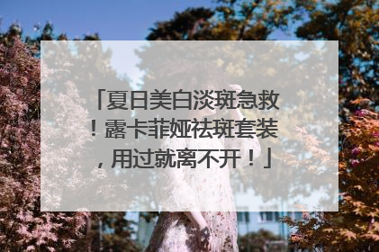 夏日美白淡斑急救！露卡菲娅祛斑套装，用过就离不开！