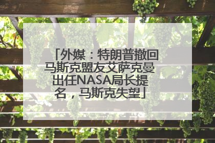 外媒：特朗普撤回马斯克盟友艾萨克曼出任NASA局长提名，马斯克失望
