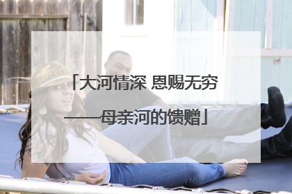 大河情深 恩赐无穷——母亲河的馈赠