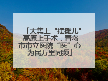 大集上“摆摊儿” 高原上手术，青岛市市立医院“医”心为民万里同频
