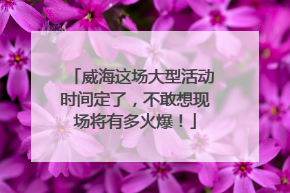 威海这场大型活动时间定了，不敢想现场将有多火爆！
