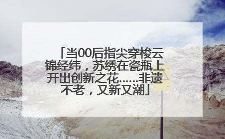 当00后指尖穿梭云锦经纬，苏绣在瓷瓶上开出创新之花……非遗不老，又新又潮