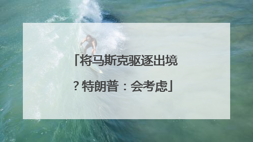 将马斯克驱逐出境？特朗普：会考虑
