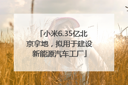 小米6.35亿北京拿地，拟用于建设新能源汽车工厂