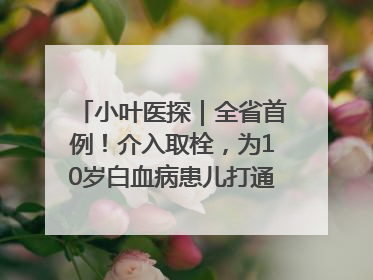 小叶医探｜全省首例！介入取栓，为10岁白血病患儿打通生命之“脉”