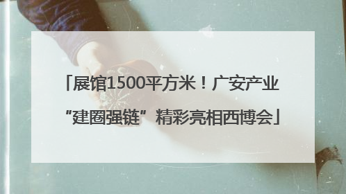 展馆1500平方米！广安产业“建圈强链”精彩亮相西博会