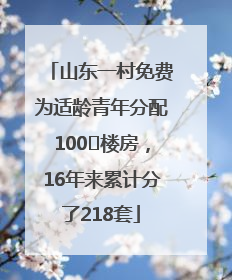 山东一村免费为适龄青年分配100㎡楼房，16年来累计分了218套