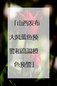 山西发布大风蓝色预警和高温橙色预警