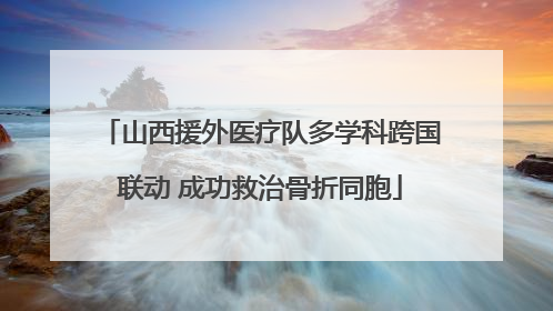 山西援外医疗队多学科跨国联动 成功救治骨折同胞