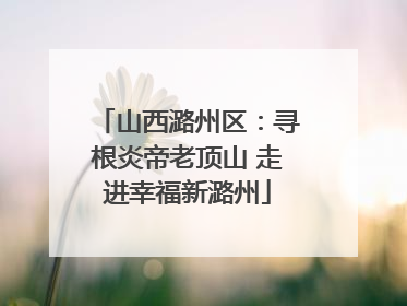 山西潞州区：寻根炎帝老顶山 走进幸福新潞州