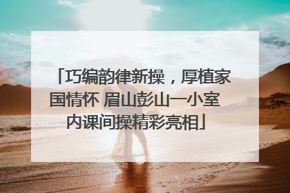 巧编韵律新操，厚植家国情怀 眉山彭山一小室内课间操精彩亮相