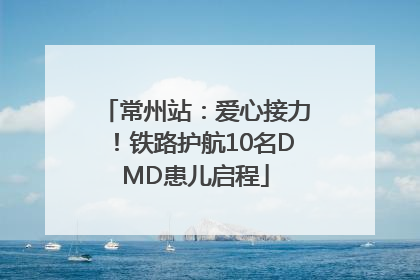常州站：爱心接力！铁路护航10名DMD患儿启程