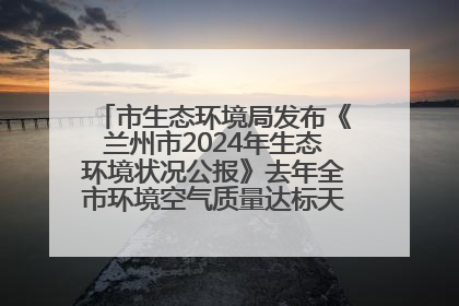 市生态环境局发布《兰州市2024年生态环境状况公报》去年全市环境空气质量达标天数301天