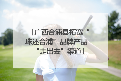 广西合浦县拓宽“珠还合浦”品牌产品“走出去”渠道